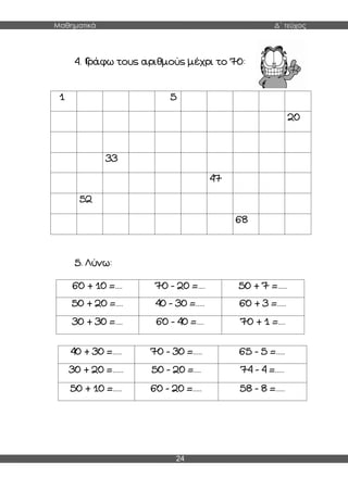 Μαθηματικά Δ΄ τεύχος
24
4. Γράφω τους αριθμούς μέχρι το 70:
1 5 5
20
33
47
52
68
5. Λύνω:
60 + 10 =.... 70 - 20 =.... 50 + 7 =.....
50 + 20 =.... 40 - 30 =..... 60 + 3 =.....
30 + 30 =.... 60 - 40 =.... 70 + 1 =....
40 + 30 =..... 70 - 30 =..... 65 - 5 =.....
30 + 20 =...... 50 - 20 =.... 74 - 4 =.....
50 + 10 =..... 60 - 20 =..... 58 - 8 =.....
 