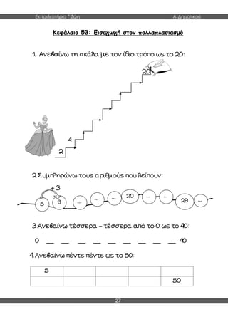 Εκπαιδευτήρια Γ.Ζώη Α΄Δημοτικού
27
Κεφάλαιο 53: Εισαγωγή στον πολλαπλασιασμό
1. Ανεβαίνω τη σκάλα με τον ίδιο τρόπο ως το 20:
20
4
2
2.Συμπληρώνω τους αριθμούς που λείπουν:
+ 3
3.Ανεβαίνω τέσσερα – τέσσερα από το 0 ως το 40:
0 __ __ __ __ __ __ __ __ __ 40
4. Ανεβαίνω πέντε πέντε ως το 50:
5
50
5 8 ...
... ... 20 ... ...
29 ...
 