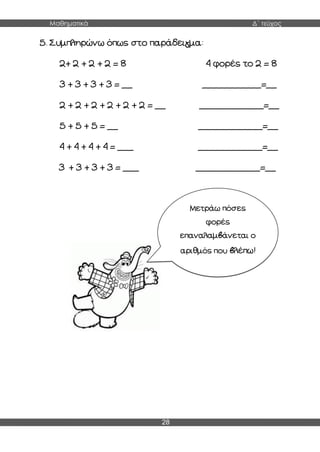 Μαθηματικά Δ΄ τεύχος
28
5. Συμπληρώνω όπως στο παράδειγμα:
2+ 2 + 2 + 2 = 8 4 φορές το 2 = 8
3 + 3 + 3 + 3 = __ ___________=__
2 + 2 + 2 + 2 + 2 + 2 = __ ____________=__
5 + 5 + 5 = __ ____________=__
4 + 4 + 4 + 4 = ___ ____________=__
3 + 3 + 3 + 3 = ___ ____________=__
Μετράω πόσες
φορές
επαναλαμβάνεται ο
αριθμός που βλέπω!
 