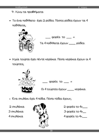 Μαθηματικά Δ΄ τεύχος
30
7. Λύνω τα προβλήματα:
 Το ένα ποδήλατο έχει 2 ρόδες. Πόσες ρόδες έχουν τα 4
ποδήλατα;
 Η μία τούρτα έχει πέντε κεράκια. Πόσα κεράκια έχουν οι 4
τούρτες;
 Ένα σκυλάκι έχει 4 πόδια. Πόσα πόδια έχουν;
2 σκυλάκια 2 φορές το 4=___
3 σκυλάκια 3 φορές το 4=__
4 σκυλάκια 4 φορές το 4=___
___ φορές το ___ =
___
Τα 4 ποδήλατα έχουν ____ ρόδες.
___ φορές το ___ =
___
Οι 4 τούρτες έχουν ____ κεράκια.
 