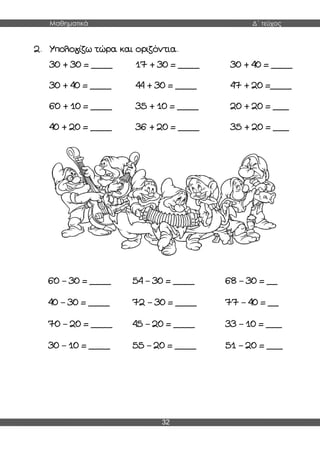 Μαθηματικά Δ΄ τεύχος
32
2. Υπολογίζω τώρα και οριζόντια.
30 + 30 = ____ 17 + 30 = ____ 30 + 40 = ____
30 + 40 = ____ 44 + 30 = ____ 47 + 20 =____
60 + 10 = ____ 35 + 10 = ____ 20 + 20 = ___
40 + 20 = ____ 36 + 20 = ____ 35 + 20 = ___
60 – 30 = ____ 54 – 30 = ____ 68 – 30 = __
40 – 30 = ____ 72 – 30 = ____ 77 – 40 = __
70 – 20 = ____ 45 – 20 = ____ 33 – 10 = ___
30 – 10 = ____ 55 – 20 = ____ 51 – 20 = ___
 