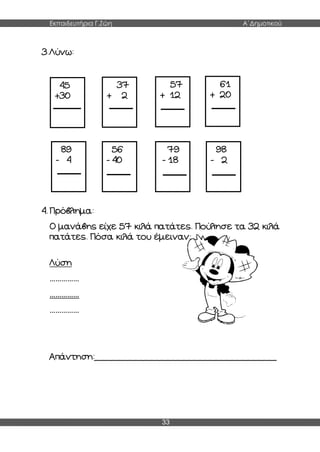 Εκπαιδευτήρια Γ.Ζώη Α΄Δημοτικού
33
45
+30
37
+ 2
57
+ 12
61
+ 20
89
- 4
56
- 40
79
- 18
98
- 2
3.Λύνω:
4. Πρόβλημα:
Ο μανάβης είχε 57 κιλά πατάτες. Πούλησε τα 32 κιλά
πατάτες. Πόσα κιλά του έμειναν;
Λύση
……………
……………
……………
Απάντηση:__________________________________
 