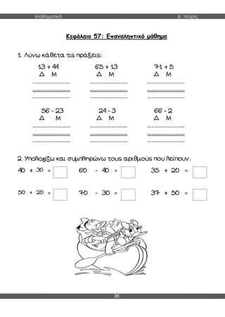Μαθηματικά Δ΄ τεύχος
36
Κεφάλαιο 57: Επαναληπτικό μάθημα
1. Λύνω κάθετα τις πράξεις:
13 + 44
Δ Μ
………………………
………………………
………………………
65 + 13
Δ Μ
………………………
………………………
………………………
71 + 5
Δ Μ
………………………
………………………
………………………
56 - 23
Δ Μ
………………………
………………………
………………………
24 - 3
Δ Μ
………………………
………………………
………………………
66 - 2
Δ Μ
………………………
………………………
………………………
2. Υπολογίζω και συμπληρώνω τους αριθμούς που λείπουν.
40 + 30 = 60 - 40 = 35 + 20 =
50 + 20 = 70 - 30 = 37 + 50 =
 