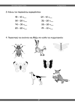 Εκπαιδευτήρια Γ.Ζώη Α΄Δημοτικού
37
3. Κάνω τις παρακάτω αφαιρέσεις:
40 – 10 =__ 24 – 10 =__
50 – 20 =__ 32 – 20 =__
70 – 30 =__ 55 – 20 =__
60 – 20 =__ 47 – 10 =__
4. Παρατηρώ τις εικόνες και βάζω σε κύκλο τις συμμετρικές:
 