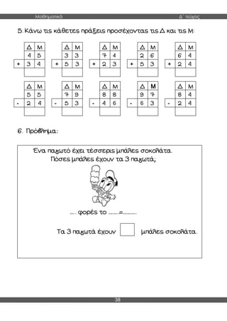 Μαθηματικά Δ΄ τεύχος
38
5. Κάνω τις κάθετες πράξεις προσέχοντας τις Δ και τις Μ:
6. Πρόβλημα:
Δ
9
Μ
4 5
3
+ 4
Δ Μ
3
4
3
5
+ 3
Δ Μ
7
4
4
2
+ 3
Δ Μ
2 6
5
+ 3
Δ Μ
6 4
2
+ 4
Δ Μ
5 5
2
- 4
1
0
Δ Μ
7
4
9
5
- 3
Δ
1
0
Μ
8
8
4
8
4
- 6
Δ Μ
9 7
6
- 3
Δ Μ
8 4
2
- 4
Ένα παγωτό έχει τέσσερις μπάλες σοκολάτα.
Πόσες μπάλες έχουν τα 3 παγωτά;
….. φορές το ……..=……….
Τα 3 παγωτά έχουν μπάλες σοκολάτα.
 