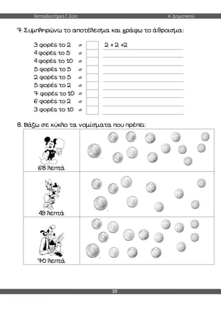 Εκπαιδευτήρια Γ.Ζώη Α΄Δημοτικού
39
7. Συμπληρώνω το αποτέλεσμα και γράφω το άθροισμα:
3 φορές το 2 = 2 + 2 +2
4 φορές το 5 =
4 φορές το 10 =
5 φορές το 5 =
2 φορές το 5 =
5 φορές το 2 =
7 φορές το 10 =
6 φορές το 2 =
3 φορές το 10 =
8. Βάζω σε κύκλο τα νομίσματα που πρέπει:
68 λεπτά
49 λεπτά
70 λεπτά
 