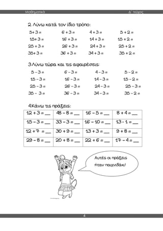 Μαθηματικά Δ΄ τεύχος
4
2. Λύνω κατά τον ίδιο τρόπο:
5+ 3 = 6 + 3 = 4 + 3 = 5 + 2 =
15+ 3 = 16 + 3 = 14 + 3 = 15 + 2 =
25 + 3 = 26 + 3 = 24 + 3 = 25 + 2 =
35+ 3 = 36 + 3 = 34 + 3 = 35 + 2 =
3.Λύνω τώρα και τις αφαιρέσεις:
5 – 3 = 6 – 3 = 4 – 3 = 5 – 2 =
15 – 3 = 16 – 3 = 14 – 3 = 15 – 2 =
25 – 3 = 26 – 3 = 24 – 3 = 25 – 3 =
35 – 3 = 36 – 3 = 34 – 3 = 35 – 2 =
4.Κάνω τις πράξεις:
12 + 3 = __ 48 – 8 = __ 16 – 5 = __ 8 + 4 = __
15 – 3 = __ 33 – 3 = __ 16 – 10 = __ 13 - 1 = __
12 + 7 = __ 30 + 9 = __ 13 + 3 = __ 9 + 8 = __
29 – 8 = __ 20 + 8 = __ 22 + 6 = __ 17 – 4 = __
Αυτές οι πράξεις
ήταν παιχνιδάκι!
 