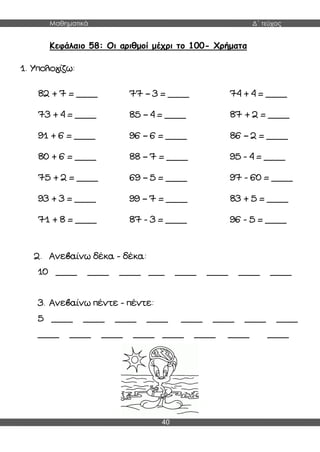 Μαθηματικά Δ΄ τεύχος
40
Κεφάλαιο 58: Οι αριθμοί μέχρι το 100- Χρήματα
1. Υπολογίζω:
2. Ανεβαίνω δέκα - δέκα:
10 ____ ____ ____ ___ ____ ____ ____ ____
3. Ανεβαίνω πέντε - πέντε:
5 ____ ____ ____ ____ ____ ____ ____ ____
____ ____ ____ ____ ____ ____ ____ ____
82 + 7 = ____ 77 – 3 = ____ 74 + 4 = ____
73 + 4 = ____ 85 – 4 = ____ 87 + 2 = ____
91 + 6 = ____ 96 – 6 = ____ 86 – 2 = ____
80 + 6 = ____ 88 – 7 = ____ 95 - 4 = ____
75 + 2 = ____ 69 – 5 = ____ 97 - 60 = ____
93 + 3 = ____ 99 – 7 = ____ 83 + 5 = ____
71 + 8 = ____ 87 - 3 = ____ 96 - 5 = ____
 