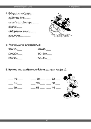 Εκπαιδευτήρια Γ.Ζώη Α΄Δημοτικού
41
4. Γράφω με νούμερα:
ογδόντα ένα:……….
ενενήντα τέσσερα:……….
εκατό:……….
εβδομήντα εννέα:………
ενενήντα:……………..
5. Υπολογίζω το αποτέλεσμα:
20+10=___ 40+40=___
20+20=___ 50+50=___
30+30=___ 50+40=___
6. Βρίσκω τον αριθμό που βρίσκεται πριν και μετά:
___ 76 ___ ___ 90 ___ ___ 93 ___
___ 81 ___ ___ 79 ___ ___ 88 ___
___ 99 ___ ___ 86 ___ ___ 76 ___
 