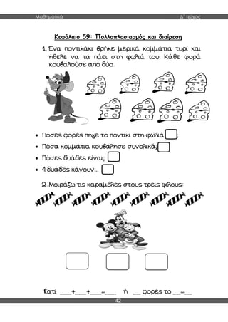 Μαθηματικά Δ΄ τεύχος
42
Κεφάλαιο 59: Πολλαπλασιασμός και διαίρεση
1. Ένα ποντικάκι βρήκε μερικά κομμάτια τυρί και
ήθελε να τα πάει στη φωλιά του. Κάθε φορά
κουβαλούσε από δύο.
 Πόσες φορές πήγε το ποντίκι στη φωλιά του;
 Πόσα κομμάτια κουβάλησε συνολικά;
 Πόσες δυάδες είναι;
 4 δυάδες κάνουν…
2. Μοιράζω τις καραμέλες στους τρεις φίλους:
Γιατί ___+___+___=___ ή __ φορές το __=__
 