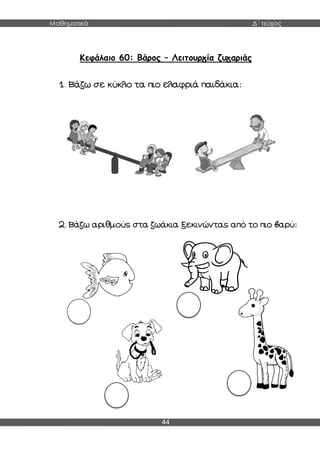 Μαθηματικά Δ΄ τεύχος
44
Κεφάλαιο 60: Βάρος – Λειτουργία ζυγαριάς
1. Βάζω σε κύκλο τα πιο ελαφριά παιδάκια:
2. Βάζω αριθμούς στα ζωάκια ξεκινώντας από το πιο βαρύ:
 