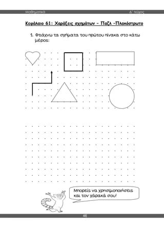 Μαθηματικά Δ΄ τεύχος
46
Κεφάλαιο 61: Χαράξεις σχημάτων – Παζλ –Πλακόστρωτο
1. Φτιάχνω τα σχήματα του πρώτου πίνακα στο κάτω
μέρος:
. . . . . . . . . . . . . . . . . .
. . . . . . . . . . . . . . . . . .
. . . . . . . . . . . . . . . . . .
. . . . . . . . . . . . . . . . . .
. . . . . . . . . . . . . . . . . .
. . . . . . . . . . . . . . . . . .
. . . . . . . . . . . . . . . . . .
. . . . . . . . . . . . . . . . . .
. . . . . . . . . . . . . . . . . .
. . . . . . . . . . . . . . . . . .
. . . . . . . . . . . . . . . . . .
. . . . . . . . . . . . . . . . . .
. . . . . . . . . . . . . . . . . .
. . . . . . . . . . . . . . . . . .
. . . . . . . . . . . . . . . . . .
. . . . . . . . . . . . . . . . . .
. . . . . . . . . . . . . . . . . .
. . . . . . . . . . . . . . . . . .
. . . . . . . . . . . . . . . . . .
. . . . . . . . . . . . . . . . . .
Μπορείς να χρησιμοποιήσεις
και τον χάρακά σου!
 