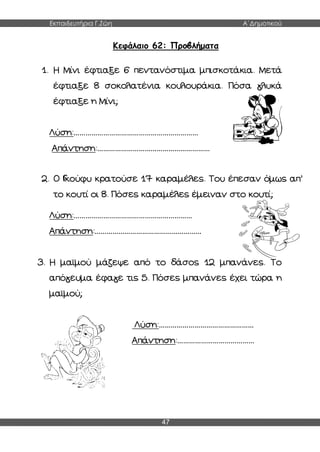 Εκπαιδευτήρια Γ.Ζώη Α΄Δημοτικού
47
Κεφάλαιο 62: Προβλήματα
1. Η Μίνι έφτιαξε 6 πεντανόστιμα μπισκοτάκια. Μετά
έφτιαξε 8 σοκολατένια κουλουράκια. Πόσα γλυκά
έφτιαξε η Μίνι;
Λύση:………………………………………………………
Απάντηση:…………………………………………………
2. Ο Γκούφυ κρατούσε 17 καραμέλες. Του έπεσαν όμως απ’
το κουτί οι 8. Πόσες καραμέλες έμειναν στο κουτί;
Λύση:……………………………………………………
Απάντηση:………………………………………………
3. Η μαϊμού μάζεψε από το δάσος 12 μπανάνες. Το
απόγευμα έφαγε τις 5. Πόσες μπανάνες έχει τώρα η
μαϊμού;
Λύση:…………………………………………
Απάντηση:…………………………………
 