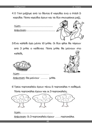 Μαθηματικά Δ΄ τεύχος
48
4. Ο Τσιπ μάζεψε από το δάσος 6 καρύδια ενώ ο Ντέιλ 5
καρύδια. Πόσα καρύδια έχουν και τα δύο σκιουράκια μαζί;
Λύση:……………………………………………………
Απάντηση:………………………………………………
5.Ένα καλάθι έχει μέσα 10 μήλα. Οι δύο φίλοι θα πάρουν
από 3 μήλα ο καθένας. Πόσα μήλα θα μείνουν στο
καλάθι;
Λύση:.................................................................
Απάντηση: Θα μείνουν ............... μήλα.
6.Τρεις πορτοκαλιές έχουν πάνω 5 πορτοκάλια η καθεμιά.
Πόσα πορτοκάλια έχουν και οι 3 πορτοκαλιές;
Λύση:……………………………………………………
Απάντηση: Οι 3 πορτοκαλιές έχουν .............πορτοκάλια.
 