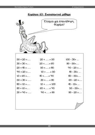 Εκπαιδευτήρια Γ.Ζώη Α΄Δημοτικού
49
Κεφάλαιο 63: Επαναληπτικό μάθημα
Έτοιμοι για επανάληψη;
Φύγαμε!
50 + 20 =……. 20 + ……..= 50 100 - 30= …..
30 + 30 =….... 20 +………= 60 90 – 50=……
20 + 40 = ……. 50 +……..= 80 70 – 20 =……
70 + 20 =……. 10 + ……..= 50 40 - 30= …..
10 + 60 =….... 40 +………= 70 80 – 50=……
50 + 30 = ……. 30 +……..= 90 60 – 20 =……
80 + 10 =……. 10 + ……..= 100 40 - 10= …..
90 + 10 =….... 60 +………= 70 50 – 50=……
30 + 70 = ……. 70 +……..= 90 90 – 20 =……
 