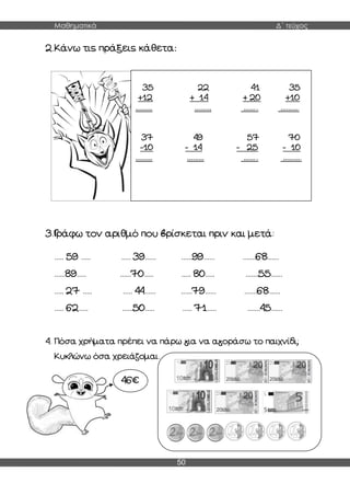 Μαθηματικά Δ΄ τεύχος
50
2.Κάνω τις πράξεις κάθετα:
3.Γράφω τον αριθμό που βρίσκεται πριν και μετά:
..... 59 ..... ..... 39...... ......99...... .......68......
......89..... ......70..... ..... 80..... .......55......
..... 27 ..... ..... 44...... ......79...... .......68......
..... 62..... ......50..... ..... 71..... .......45......
4. Πόσα χρήματα πρέπει να πάρω για να αγοράσω το παιχνίδι;
Κυκλώνω όσα χρειάζομαι.
35 22 41 35
+12 + 14 + 20 +10
……… ……… …….. ……….
37 49 57 70
-10 - 14 - 25 - 10
……… ……… …….. ……….
46€
 