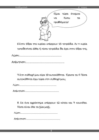 Μαθηματικά Δ΄ τεύχος
6
6.Στην έδρα της κυρίας υπάρχουν 15 τετράδια. Αν η κυρία
τοποθετήσει άλλα 4, πόσα τετράδια θα έχει στην έδρα της;
Λύση:……………………………………………………………
Απάντηση:………………………………………………………
7.Στη συλλογή μου είχα 19 αυτοκόλλητα. Έχασα τα 4. Πόσα
αυτοκόλλητα έχω τώρα στη συλλογή μου;
Λύση:……………………………………………………………
Απάντηση:………………………………………………………
8. Σε ένα αγρόκτημα υπάρχουν 12 κότες και 7 κουνέλια.
Πόσα είναι όλα τα ζώα μαζί;
Λύση:……………………………………………………………
Απάντηση:………………………………………………………
Είμαι τώρα έτοιμος
να λύσω τα
προβλήματα!
 
