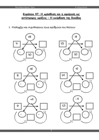 Εκπαιδευτήρια Γ.Ζώη Α΄Δημοτικού
7
Κεφάλαιο 47: Η πρόσθεση και η αφαίρεση ως
αντίστροφες πράξεις – Η υπέρβαση της δεκάδας
1. Υπολογίζω και συμπληρώνω τους αριθμούς που λείπουν:
-
-8
10
15
+
+8
+
10
7
-
- 4
-
13
+
+4
+
9
-
-6
-
14
+
+6
+
8
 