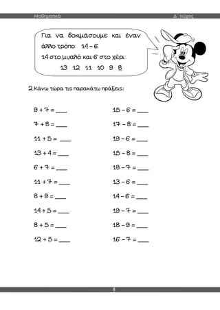 Μαθηματικά Δ΄ τεύχος
8
2.Κάνω τώρα τις παρακάτω πράξεις:
9 + 7 = ___ 15 – 6 = ___
7 + 8 = ___ 17 – 8 = ___
11 + 5 = ___ 19 – 6 = ___
13 + 4 = ___ 15 – 8 = ___
6 + 7 = ___ 18 – 7 = ___
11 + 7 = ___ 13 – 6 = ___
8 + 9 = ___ 14 – 6 = ___
14 + 5 = ___ 19 – 7 = ___
8 + 5 = ___ 18 – 9 = ___
12 + 5 = ___ 16 – 7 = ___
Για να δοκιμάσουμε και έναν
άλλο τρόπο: 14 – 6
14 στο μυαλό και 6 στο χέρι:
13 12 11 10 9 8
 