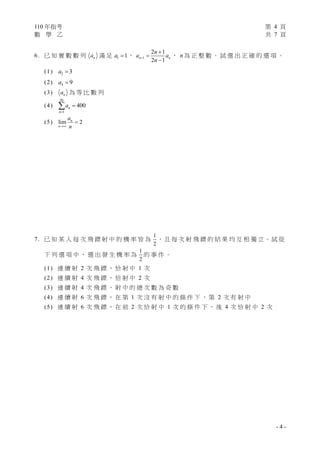 110 年指考 第 4 頁
數 學 乙 共 7 頁
- 4 -
6. 已 知 實 數 數 列 n
a 滿 足 1 1
a  ， 1
2 1
2 1
n n
n
a a
n




， n為 正 整 數 。 試 選 出 正 確 的 選 項 。
(1) 2 3
a 
(2) 4 9
a 
(3) n
a 為 等 比 數 列
(4)
20
1
400
n
n
a



(5) lim 2
n
n
a
n


7. 已 知 某 人 每 次 飛 鏢 射 中 的 機 率 皆 為
1
2
， 且 每 次 射 飛 鏢 的 結 果 均 互 相 獨 立。 試 從
下 列 選 項 中 ， 選 出 發 生 機 率 為
1
2
的 事 件 。
(1) 連 續 射 2 次 飛 鏢 ， 恰 射 中 1 次
(2) 連 續 射 4 次 飛 鏢 ， 恰 射 中 2 次
(3) 連 續 射 4 次 飛 鏢 ， 射 中 的 總 次 數 為 奇 數
(4) 連 續 射 6 次 飛 鏢 ， 在 第 1 次 沒 有 射 中 的 條 件 下 ， 第 2 次 有 射 中
(5) 連 續 射 6 次 飛 鏢 ， 在 前 2 次 恰 射 中 1 次 的 條 件 下 ， 後 4 次 恰 射 中 2 次
 