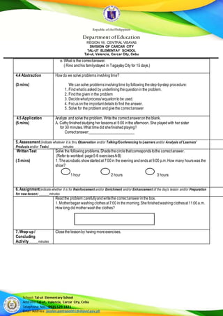 Republic of thePhilippines
Department of Education
REGION VII, CENTRAL VISAYAS
DIVISION OF CARCAR CITY
TAL-UT ELEMENTAY SCHOOL
Tal-ut, Valencia, Carcar City, Cebu
School:Tal-ut Elementary School
Address: Tal-ut, Valencia, Carcar City, Cebu
Telephone Nos.: 0935 529 1821
Email Address: jocelyn.gentapa001@deped.gov.ph
e. What is the correctanswer.
( Rino andhis familystayed in TagaytayCity for 15 days.)
4.4 Abstraction
(3 mins)
Howdo we solve problemsinvolvingtime?
We cansolve problemsinvolvingtime by followingthestep-by-step procedure:
1. Findwhatis asked by underliningthequestioninthe problem.
2. Findthe given inthe problem
3. Decidewhatprocess/wquationtobe used.
4. Focusonthe importantdetailsto find the answer.
5. Solve for the problem andgivethe correctanswer
4.5 Application
(5 mins)
Analyze and solve the problem.Write the correctansweronthe blank.
A. Cathyfinishedstudying her lessonsat 5:00 inthe afternoon. She playedwith her sister
for 30 minutes.What timedid shefinishedplaying?
Correctanswer:________________________
5. Assessment(indicate whatever it is thru Observation and/or Talking/Conferencing to Learners and/or Analysis of Learners’
Products and/or Tests) ________minutes
Written Test
( 5 mins)
Solve the followingproblems.Shadethecirclethatcorrespondstothe correctanswer.
(Refer to worktext page5-6 exercisesA-B)
1. Theacrobatic showstartedat 7:00in the evening andends at 9:00 p.m.How many hourswas the
show?
1 hour 2 hours 3 hours
6. Assignment(indicate whether it is for Reinforcement and/or Enrichment and/or Enhancement of the day’s lesson and/or Preparation
for new lesson) ______minutes
Readthe problem carefullyandwritethe correctanswerinthe box.
1. Motherbeganwashingclothesat7:00 in the morning.Shefinishedwashingclothesat11:00a.m.
Howlong didmotherwashthe clothes?
7. Wrap-up /
Concluding
Activity_____minutes
Closethe lessonby having moreexercises.
 