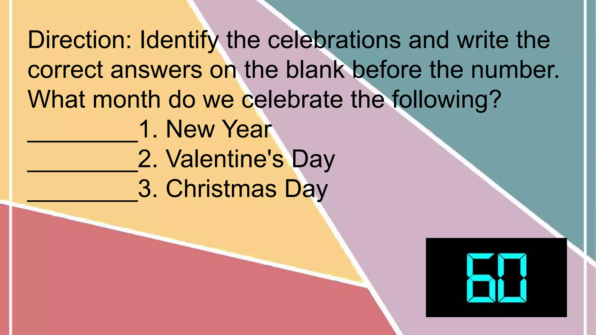 Direction: Identify the celebrations and write the
correct answers on the blank before the number.
What month do we celebrate the following?
________1. New Year
________2. Valentine's Day
________3. Christmas Day
 