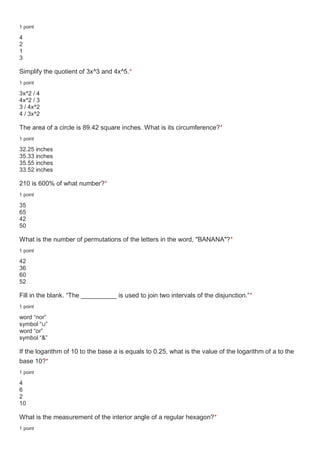 1 point
4
2
1
3
Simplify the quotient of 3x^3 and 4x^5.*
1 point
3x^2 / 4
4x^2 / 3
3 / 4x^2
4 / 3x^2
The area of a circle is 89.42 square inches. What is its circumference?*
1 point
32.25 inches
35.33 inches
35.55 inches
33.52 inches
210 is 600% of what number?*
1 point
35
65
42
50
What is the number of permutations of the letters in the word, "BANANA"?*
1 point
42
36
60
52
Fill in the blank. “The __________ is used to join two intervals of the disjunction.”*
1 point
word “nor”
symbol “∪”
word “or”
symbol “&”
If the logarithm of 10 to the base a is equals to 0.25, what is the value of the logarithm of a to the
base 10?*
1 point
4
6
2
10
What is the measurement of the interior angle of a regular hexagon?*
1 point
 