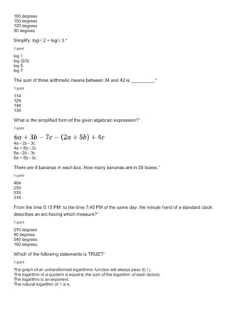 180 degrees
150 degrees
120 degrees
90 degrees
Simplify: log⁡ 2 + log⁡ 3.*
1 point
log 1
log (2/3)
log 6
log 7
The sum of three arithmetic means between 34 and 42 is _________.*
1 point
114
124
144
134
What is the simplified form of the given algebraic expression?*
1 point
4a - 2b - 3c
4a + 8b - 3c
6a - 2b - 3c
6a + 8b - 3c
There are 8 bananas in each box. How many bananas are in 58 boxes.*
1 point
464
256
576
318
From the time 6:15 PM to the time 7:45 PM of the same day, the minute hand of a standard clock
describes an arc having which measure?*
1 point
270 degrees
90 degrees
540 degrees
180 degrees
Which of the following statements is TRUE?*
1 point
The graph of an untransformed logarithmic function will always pass (0,1).
The logarithm of a quotient is equal to the sum of the logarithm of each factors.
The logarithm is an exponent.
The natural logarithm of 1 is e.
 