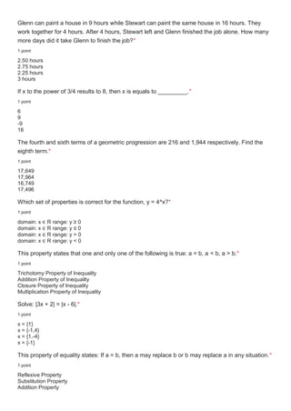 Glenn can paint a house in 9 hours while Stewart can paint the same house in 16 hours. They
work together for 4 hours. After 4 hours, Stewart left and Glenn finished the job alone. How many
more days did it take Glenn to finish the job?*
1 point
2.50 hours
2.75 hours
2.25 hours
3 hours
If x to the power of 3/4 results to 8, then x is equals to _________.*
1 point
6
9
-9
16
The fourth and sixth terms of a geometric progression are 216 and 1,944 respectively. Find the
eighth term.*
1 point
17,649
17,964
16,749
17,496
Which set of properties is correct for the function, y = 4^x?*
1 point
domain: x ∈ R range: y ≥ 0
domain: x ∈ R range: y ≤ 0
domain: x ∈ R range: y > 0
domain: x ∈ R range: y < 0
This property states that one and only one of the following is true: a = b, a < b, a > b.*
1 point
Trichotomy Property of Inequality
Addition Property of Inequality
Closure Property of Inequality
Multiplication Property of Inequality
Solve: |3x + 2| = |x - 6|.*
1 point
x = {1}
x = {-1,4}
x = {1,-4}
x = {-1}
This property of equality states: If a = b, then a may replace b or b may replace a in any situation.*
1 point
Reflexive Property
Substitution Property
Addition Property
 