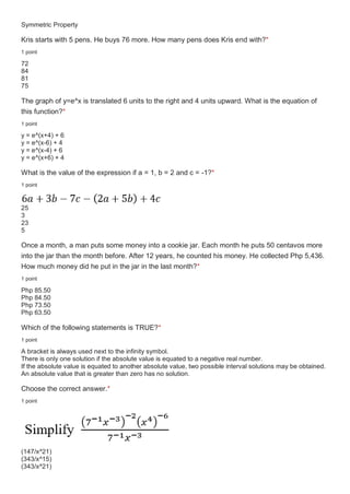 Symmetric Property
Kris starts with 5 pens. He buys 76 more. How many pens does Kris end with?*
1 point
72
84
81
75
The graph of y=e^x is translated 6 units to the right and 4 units upward. What is the equation of
this function?*
1 point
y = e^(x+4) + 6
y = e^(x-6) + 4
y = e^(x-4) + 6
y = e^(x+6) + 4
What is the value of the expression if a = 1, b = 2 and c = -1?*
1 point
25
3
23
5
Once a month, a man puts some money into a cookie jar. Each month he puts 50 centavos more
into the jar than the month before. After 12 years, he counted his money. He collected Php 5,436.
How much money did he put in the jar in the last month?*
1 point
Php 85.50
Php 84.50
Php 73.50
Php 63.50
Which of the following statements is TRUE?*
1 point
A bracket is always used next to the infinity symbol.
There is only one solution if the absolute value is equated to a negative real number.
If the absolute value is equated to another absolute value, two possible interval solutions may be obtained.
An absolute value that is greater than zero has no solution.
Choose the correct answer.*
1 point
(147/x^21)
(343/x^15)
(343/x^21)
 
