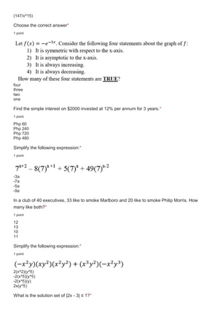 (147/x^15)
Choose the correct answer*
1 point
four
three
two
one
Find the simple interest on $2000 invested at 12% per annum for 3 years.*
1 point
Php 60
Php 240
Php 720
Php 480
Simplify the following expression:*
1 point
-3a
-7a
-5a
-9a
In a club of 40 executives, 33 like to smoke Marlboro and 20 like to smoke Philip Morris. How
many like both?*
1 point
12
13
10
11
Simplify the following expression:*
1 point
2(x^2)(y^5)
-2(x^5)(y^5)
-2(x^5)(y)
2x(y^5)
What is the solution set of |2x - 3| ≤ 1?*
 