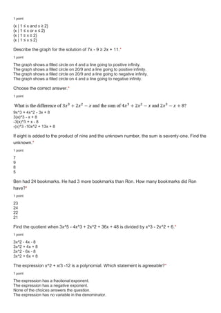 1 point
{x | 1 ≤ x and x ≥ 2}
{x | 1 ≤ x or x ≤ 2}
{x | 1 ≥ x ≥ 2}
{x | 1 ≤ x ≤ 2}
Describe the graph for the solution of 7x - 9 ≥ 2x + 11.*
1 point
The graph shows a filled circle on 4 and a line going to positive infinity.
The graph shows a filled circle on 20/9 and a line going to positive infinity.
The graph shows a filled circle on 20/9 and a line going to negative infinity.
The graph shows a filled circle on 4 and a line going to negative infinity.
Choose the correct answer.*
1 point
9x^3 + 4x^2 - 3x + 8
3(x)^3 - x + 8
-3(x)^3 + x - 8
-(x)^3 -10x^2 + 13x + 8
If eight is added to the product of nine and the unknown number, the sum is seventy-one. Find the
unknown.*
1 point
7
9
8
5
Ben had 24 bookmarks. He had 3 more bookmarks than Ron. How many bookmarks did Ron
have?*
1 point
23
24
22
21
Find the quotient when 3x^5 - 4x^3 + 2x^2 + 36x + 48 is divided by x^3 - 2x^2 + 6.*
1 point
3x^2 - 4x - 8
3x^2 + 4x + 8
3x^2 - 6x - 8
3x^2 + 6x + 8
The expression x^2 + x/3 -12 is a polynomial. Which statement is agreeable?*
1 point
The expression has a fractional exponent.
The expression has a negative exponent.
None of the choices answers the question.
The expression has no variable in the denominator.
 