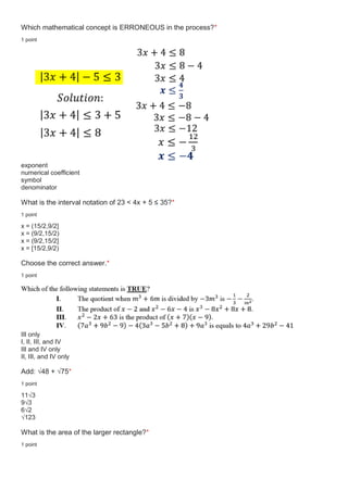 Which mathematical concept is ERRONEOUS in the process?*
1 point
exponent
numerical coefficient
symbol
denominator
What is the interval notation of 23 < 4x + 5 ≤ 35?*
1 point
x = (15/2,9/2]
x = (9/2,15/2)
x = (9/2,15/2]
x = [15/2,9/2)
Choose the correct answer.*
1 point
III only
I, II, III, and IV
III and IV only
II, III, and IV only
Add: √48 + √75*
1 point
11√3
9√3
6√2
√123
What is the area of the larger rectangle?*
1 point
 