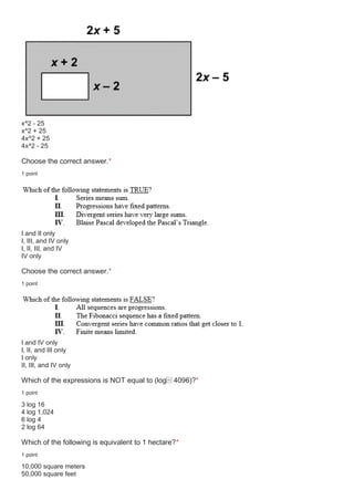 x^2 - 25
x^2 + 25
4x^2 + 25
4x^2 - 25
Choose the correct answer.*
1 point
I and II only
I, III, and IV only
I, II, III, and IV
IV only
Choose the correct answer.*
1 point
I and IV only
I, II, and III only
I only
II, III, and IV only
Which of the expressions is NOT equal to (log⁡ 4096)?*
1 point
3 log 16
4 log 1,024
6 log 4
2 log 64
Which of the following is equivalent to 1 hectare?*
1 point
10,000 square meters
50,000 square feet
 