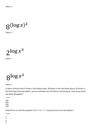 Option 3
Option 2
Option 1
Option 4
A stack of bricks has 61 bricks in the bottom layer, 58 bricks in the next layer above, 55 bricks in
the third layer from the bottom, and so until there are 10 bricks in the last layer. How many bricks
are there altogether?*
1 point
640
639
636
638
Determine k so that the equation 4x^2 + kx + 1 = 0 will just have one real solution.*
1 point
4
7
6
5
 