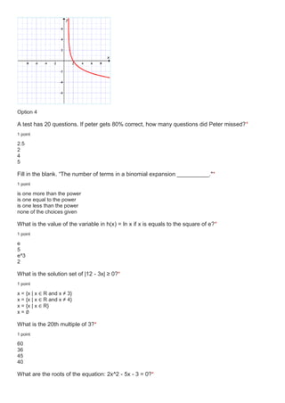 Option 4
A test has 20 questions. If peter gets 80% correct, how many questions did Peter missed?*
1 point
2.5
2
4
5
Fill in the blank. “The number of terms in a binomial expansion __________."*
1 point
is one more than the power
is one equal to the power
is one less than the power
none of the choices given
What is the value of the variable in h(x) = ln x if x is equals to the square of e?*
1 point
e
5
e^3
2
What is the solution set of |12 - 3x| ≥ 0?*
1 point
x = {x | x ∈ R and x ≠ 3}
x = {x | x ∈ R and x ≠ 4}
x = {x | x ∈ R}
x = ∅
What is the 20th multiple of 3?*
1 point
60
36
45
40
What are the roots of the equation: 2x^2 - 5x - 3 = 0?*
 