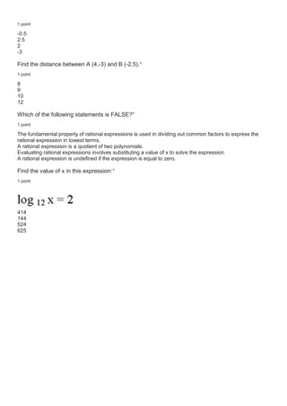 1 point
-0.5
2.5
2
-3
Find the distance between A (4,-3) and B (-2,5).*
1 point
8
9
10
12
Which of the following statements is FALSE?*
1 point
The fundamental property of rational expressions is used in dividing out common factors to express the
rational expression in lowest terms.
A rational expression is a quotient of two polynomials.
Evaluating rational expressions involves substituting a value of x to solve the expression.
A rational expression is undefined if the expression is equal to zero.
Find the value of x in this expression:*
1 point
414
144
524
625
 