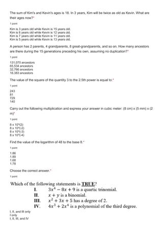 The sum of Kim's and Kevin's ages is 18. In 3 years, Kim will be twice as old as Kevin. What are
their ages now?*
1 point
Kim is 3 years old while Kevin is 15 years old.
Kim is 6 years old while Kevin is 12 years old.
Kim is 7 years old while Kevin is 11 years old.
Kim is 5 years old while Kevin is 13 years old.
A person has 2 parents, 4 grandparents, 8 great-grandparents, and so on. How many ancestors
are there during the 15 generations preceding his own, assuming no duplication?*
1 point
131,070 ancestors
65,534 ancestors
32,766 ancestors
16,383 ancestors
The value of the square of the quantity 3 to the 2.5th power is equal to:*
1 point
243
81
729
140
Carry out the following multiplication and express your answer in cubic meter: (8 cm) x (5 mm) x (2
m)*
1 point
8 x 10^(2)
8 x 10^(-2)
8 x 10^(-3)
8 x 10^(-4)
Find the value of the logarithm of 48 to the base 8.*
1 point
1.86
1.89
1.68
1.78
Choose the correct answer.*
1 point
I, II, and III only
I only
I, II, III, and IV
 