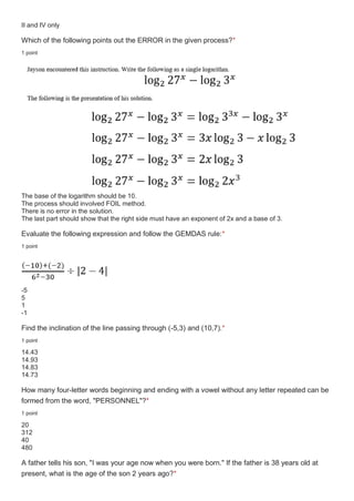 II and IV only
Which of the following points out the ERROR in the given process?*
1 point
The base of the logarithm should be 10.
The process should involved FOIL method.
There is no error in the solution.
The last part should show that the right side must have an exponent of 2x and a base of 3.
Evaluate the following expression and follow the GEMDAS rule:*
1 point
-5
5
1
-1
Find the inclination of the line passing through (-5,3) and (10,7).*
1 point
14.43
14.93
14.83
14.73
How many four-letter words beginning and ending with a vowel without any letter repeated can be
formed from the word, "PERSONNEL"?*
1 point
20
312
40
480
A father tells his son, "I was your age now when you were born." If the father is 38 years old at
present, what is the age of the son 2 years ago?*
 