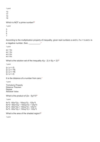 1 point
13
17
14
19
Which is NOT a prime number?*
1 point
3
2
5
1
According to the multiplication property of inequality, given real numbers a and b, if a > b and c is
a negative number, then, __________.*
1 point
ac < bc
ac > bc
ac ≥ bc
ac ≤ bc
What is the solution set of the inequality 4(y - 2) ≥ 5(y + 2)?*
1 point
{y | y ≤ -2}
{y | y ≥ -18}
{y | y ≤ -18}
{y | y ≥ -2}
It is the distance of a number from zero.*
1 point
Trichotomy Property
Distance Theorem
Degree
Absolute Value
What is the product of (2x - 5y)^3?*
1 point
8x^3 - 60(x^2)y - 150x(y^2) - 125y^3
8x^3 + 60(x^2)y + 150x(y^2) + 125y^3
8x^3 - 60(x^2)y + 150x(y^2) - 125y^3
8x^3 - 60(x^2)y + 150x(y^2) + 125y^3
What is the area of the shaded region?*
1 point
 