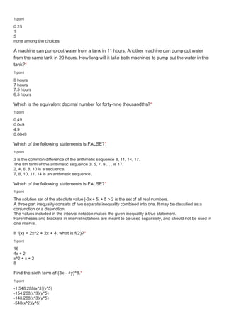 1 point
0.25
1
5
none among the choices
A machine can pump out water from a tank in 11 hours. Another machine can pump out water
from the same tank in 20 hours. How long will it take both machines to pump out the water in the
tank?*
1 point
6 hours
7 hours
7.5 hours
6.5 hours
Which is the equivalent decimal number for forty-nine thousandths?*
1 point
0.49
0.049
4.9
0.0049
Which of the following statements is FALSE?*
1 point
3 is the common difference of the arithmetic sequence 8, 11, 14, 17.
The 8th term of the arithmetic sequence 3, 5, 7, 9 . . . is 17.
2, 4, 6, 8, 10 is a sequence.
7, 8, 10, 11, 14 is an arithmetic sequence.
Which of the following statements is FALSE?*
1 point
The solution set of the absolute value |-3x + 5| + 5 > 2 is the set of all real numbers.
A three part inequality consists of two separate inequality combined into one. It may be classified as a
conjunction or a disjunction.
The values included in the interval notation makes the given inequality a true statement.
Parentheses and brackets in interval notations are meant to be used separately, and should not be used in
one interval.
If f(x) = 2x^2 + 2x + 4, what is f(2)?*
1 point
16
4x + 2
x^2 + x + 2
8
Find the sixth term of (3x - 4y)^8.*
1 point
-1,548,288(x^3)(y^5)
-154,288(x^3)(y^5)
-148,288(x^3)(y^5)
-548(x^2)(y^5)
 
