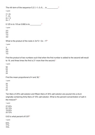 The nth term of the sequence 5,3,1,-1,-3,-5,… is __________.*
1 point
3 + 2n
7 - 2n
2n + 5
2n- 7
0.125 is to 1/8 as 0.666 is to __________.*
1 point
2/3
5/4
1/3
3/2
What is the product of the roots in 3x^2 = 2x - 1?*
1 point
3
3/2
2/3
1/3
Find the product of two numbers such that when the first number is added to the second will result
to 19, and three times the first is 21 more than the second.*
1 point
90
63
32
24
Find the mean proportional of 4 and 36.*
1 point
20
12
72
44
Ten liters of 25% salt solution and fifteen liters of 35% salt solution are poured into a drum
originally containing thirty liters of 10% salt solution. What is the percent concentration of salt in
the mixture?*
1 point
27.05%
22.15%
19.55%
25.72%
0.63 is what percent of 0.9?*
1 point
63%
77%
70%
 