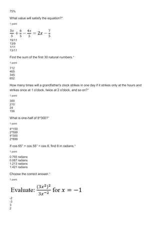 75%
What value will satisfy the equation?*
1 point
19/11
13/9
1/11
13/11
Find the sum of the first 30 natural numbers.*
1 point
712
465
345
652
How many times will a grandfather's clock strikes in one day if it strikes only at the hours and
strikes once at 1 o'clock, twice at 2 o'clock, and so on?*
1 point
300
210
24
156
What is one-half of 8^300?*
1 point
4^150
2^599
4^300
2^899
If cos 65° + cos 55° = cos θ, find θ in radians.*
1 point
0.765 radians
0.087 radians
1.213 radians
1.421 radians
Choose the correct answer.*
1 point
-2
-3
3
2
 