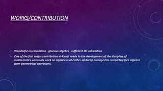 WORKS/CONTRIBUTION
• Wonderful on calculation , glorious algebra , sufficient On calculation
• One of the first major contribution al-Karaji made to the development of the discipline of
mathematics was in his work on algebra in al-Fakhri. Al-Karaji managed to completely free algebra
from geometrical operations.
 