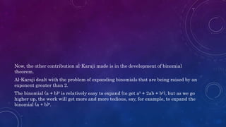 Now, the other contribution al-Karaji made is in the development of binomial
theorem.
Al-Karaji dealt with the problem of expanding binomials that are being raised by an
exponent greater than 2.
The binomial (a + b)² is relatively easy to expand (to get a² + 2ab + b²), but as we go
higher up, the work will get more and more tedious, say, for example, to expand the
binomial (a + b)⁶.
 