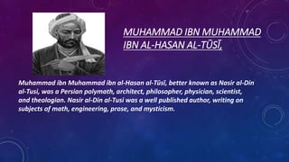 MUHAMMAD IBN MUHAMMAD
IBN AL-HASAN AL-TŪSĪ,
Muhammad ibn Muhammad ibn al-Hasan al-Tūsī, better known as Nasir al-Din
al-Tusi, was a Persian polymath, architect, philosopher, physician, scientist,
and theologian. Nasir al-Din al-Tusi was a well published author, writing on
subjects of math, engineering, prose, and mysticism.
 