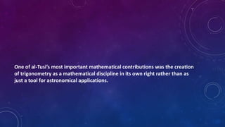 One of al-Tusi’s most important mathematical contributions was the creation
of trigonometry as a mathematical discipline in its own right rather than as
just a tool for astronomical applications.
 