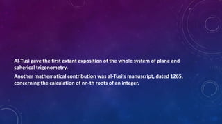 Al-Tusi gave the first extant exposition of the whole system of plane and
spherical trigonometry.
Another mathematical contribution was al-Tusi’s manuscript, dated 1265,
concerning the calculation of nn-th roots of an integer.
 