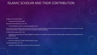 ISLAMIC SCHOLAR AND THEIR CONTRIBUTION
Al-Hajjaj ibn Yusuf ibn Matar (786 833)
• translated Euclid’s Elements into Arabic
Muḥammad ibn Mūsā al-Khwarizmi (c. 780 c. 850)
• Persian mathematician, astronomer, astrologer and geographer; worked
most of his life as a scholar in Baghdad; Algebra was the first book on linear and quadratic equations; introduced the decimal positional number system to the Western world in the 12th century;
revised and updated Ptolemy’s Geography as well as writing several works on astronomy and astrology.
Al-’Abbas ibn Sa’id al-Jawhari (c. 800- c. 860)
• mathematician who worked @ House of Wisdom (Baghdad); most important work: Commentary on Euclid’s Elements (contained 50 additional propositions and an attempted proof of the
parallel postulate)
‘Abd al-Hamid ibn Turk (830)
• wrote a work on algebra (only 1 chapter of quadratic equations survived)
Ya’qub ibn Ishaq al-Kindi (c. 801 – 873)
• contributions to mathematics include many works on arithmetic and geometry.
 