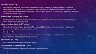 Banu Mūsă (c. 800 – 873)
• three brothers in Baghdad; most famous mathematical treatise: The Book of the Measurement of Plane and
Spherical Figures; The eldest, Ja’far Muhammad (c. 800) specialized in geometry and astronomy; Ahmad (c. 805)
specialized in mechanics and wrote On mechanics; The youngest, alHasan (c. 810) specialized in geometry and wrote
The elongated circular figure.
Ikhwan al-Safa’ (first half of 10th century)
• group wrote series 50+ letters on science, philosophy and theology. The first letter is on arithmetic and number
theory, the second letter on geometry.
Labana of Cordoba (Spain, ca. 10th century)
• Islamic female mathematicians & secretary of the Umayyad Caliph al-Hakem II; could solve the most complex
geometrical and algebraic problems known in her time.
Al-Hassar (ca.1100s)
• Developed the modern mathematical notation for fractions and the digits he uses for the ghubar numerals also
cloesly resembles modern Western Arabic numerals.
Ibn al-Yasamin (ca. 1100s)
• first to develop a mathematical notation for algebra
Abu al-Hasan ibn Ali al-Qalasādi (1412-1482)
• Last major medieval Arab mathematician; Pioneer of symbolic algebra
 